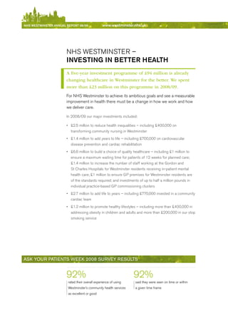 NhS WeStmiNSter ANNuAl report 08/09              www.westminster.nhs.uk




                            NHS WeSTMINSTer –
                            iNVeStiNg iN better heAlth
                            A five-year investment programme of £94 million is already
                            changing healthcare in Westminster for the better. We spent
                            more than £23 million on this programme in 2008/09.
                            For NHS Westminster to achieve its ambitious goals and see a measurable
                            improvement in health there must be a change in how we work and how
                            we deliver care.

                            In 2008/09 our major investments included:

                            •	 £2.5 million to reduce health inequalities – including £400,000 on
                               transforming community nursing in Westminster
                            •	 £1.4 million to add years to life – including £700,000 on cardiovascular
                               disease prevention and cardiac rehabilitation
                            •	 £6.6 million to build a choice of quality healthcare – including £1 million to
                               ensure a maximum waiting time for patients of 12 weeks for planned care;
                               £1.4 million to increase the number of staff working at the Gordon and
                               St Charles Hospitals for Westminster residents receiving in-patient mental
                               health care; £1 million to ensure GP premises for Westminster residents are
                               of the standards required; and investments of up to half a million pounds in
                               individual practice-based GP commissioning clusters
                            •	 £2.7 million to add life to years – including £770,000 invested in a community
                               cardiac team
                            •	 £1.2 million to promote healthy lifestyles – including more than £400,000 in
                               addressing obesity in children and adults and more than £200,000 in our stop
                               smoking service




     ASk youR PAtieNtS week 2008 SuRvey ReSultS


                            92%                                        92%
                             rated their overall experience of using    said they were seen on time or within
                             Westminster’s community health services    a given time frame
                             as excellent or good




Contents
 