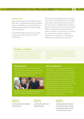 13
Looking forward                                              The extra GP services at Queens Park will make it
Our investment programme for 2009/10 includes                easier to see a GP in Westminster. The new family
£3.8 million in mental health services, £3.6 million in      doctor drop-in services will be open for everyone
primary care facilities and more than £6 million in          who lives, works or visits Westminster from 8am to
developing Westminster’s first community health              8pm, seven days a week. The new services will be in
hubs or ‘polysystems’.                                       addition to existing GP services and will make it
                                                             easier for everyone to see a doctor or nurse quickly,
A new GP-led health centre will bring care closer            at a convenient time. Patients can book an
to home and to make it easier to see a GP                    appointment or simply turn up – without having
in Westminster.                                              to face long, and sometimes worrying, waits.




   You told us… we listened
   A team from NHS Westminster beat 50 others                  paper questionnaires, and encouraged teenagers
   to win in the Primary Care category, at the                 to take part by using video booths. We spoke to
   Involvement to Impact Awards 2008. during                   more than 2,200 people and turned their feedback
   Ask Your Patients week, we used online and                  into action.




   Why polysystems?                                            What is a polysystem?
   residents said that they want to be able to see             A polysystem is a health system that provides
   a GP and access more health services more easily            a wide range of health and wellbeing services to
   – especially during weekends and evenings and               a local community, closer to home. Our polysystems
   without having to take time off work.                       will have a central services “hub” and a network of
                                                               linked GP practices. The “hub” will be in a building
                                                               similar to a large health centre but will offer a far
                                                               wider range of services. In addition to GP services,
                                                               there will be services such as district nursing, health
                                                               visiting and physiotherapy. There will also be
                                                               specialist services such as outpatient clinics and
                                                               associated diagnostics services (like X-ray), and
   Emily Savin and Simon Hope from NHS Westminster with        health and wellbeing services such as managing
   Westminster residents at a polysystem consultation.
                                                               weight and how to stop smoking.




66%                                    83%                                       98%
 said they had seen the healthcare      said they felt confident with             had high satisfaction (‘excellent’
 professional’s Id                      hygiene standards                         or ‘Good’) with a pilot community
                                                                                  blood-clotting prevention service
                                                                                  to bring care closer to home




                                                                                                                   Contents
 