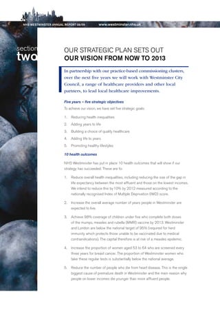 NhS WeStmiNSter ANNuAl report 08/09           www.westminster.nhs.uk




   section                  Our STrATeGIC PLAN SeTS OuT
   two                      our ViSioN from NoW to 2013
                            In partnership with our practice-based commissioning clusters,
                            over the next five years we will work with Westminster City
                            Council, a range of healthcare providers and other local
                            partners, to lead local healthcare improvements.

                            Five years – five strategic objectives
                            To achieve our vision, we have set five strategic goals:

                            1. 0 reducing health inequalities
                            2. 0 Adding years to life
                            3. 0 building a choice of quality healthcare
                            4. 0 Adding life to years
                            5. 0 Promoting healthy lifestyles

                            10 health outcomes

                            NHS Westminster has put in place 10 health outcomes that will show if our
                            strategy has succeeded. These are to:

                            1. 0 reduce overall health inequalities, including reducing the size of the gap in
                                 life expectancy between the most affluent and those on the lowest incomes.
                                 We intend to reduce this by 10% by 2012 measured according to the
                                 nationally recognised Index of Multiple deprivation (IMd) score.

                            2. 0 Increase the overall average number of years people in Westminster are
                                 expected to live.

                            3. 0 Achieve 98% coverage of children under five who complete both doses
                                 of the mumps, measles and rubella (MMr) vaccine by 2013. Westminster
                                 and London are below the national target of 95% (required for herd
                                 immunity which protects those unable to be vaccinated due to medical
                                 contraindications). The capital therefore is at risk of a measles epidemic.

                            4. 0 Increase the proportion of women aged 53 to 64 who are screened every
                                 three years for breast cancer. The proportion of Westminster women who
                                 take these regular tests is substantially below the national average.

                            5. 0 reduce the number of people who die from heart disease. This is the single
                                 biggest cause of premature death in Westminster and the main reason why
                                 people on lower incomes die younger than more affluent people.




Contents
 
