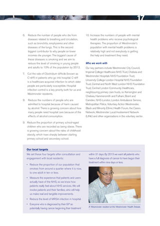 17
6. 0 reduce the number of people who die from               10. Increase the numbers of people with mental
     diseases related to breathing and circulation,             health problems who receive psychological
     such as bronchitis, emphysema and other                    therapies. The proportion of Westminster’s
     diseases of the lungs. This is the second                  population with mental health problems is
     biggest contributor to why people on lower                 relatively high and not everybody is getting
     incomes die younger. The biggest cause of                  the help and treatment they need.
     these diseases is smoking and we aim to
     reduce the level of smoking in young people            Who we work with
     and adults to 10% of the population by 2013.           Our key partners include Westminster City Council,
                                                            Imperial College Healthcare NHS Trust, Chelsea and
7. 0 Cut the rate of Clostridium difficile (known as
                                                            Westminster Hospitals NHS Foundation Trust,
     C-diff) in patients who go into hospital. C-diff
                                                            university College London Hospital NHS Foundation
     is a healthcare acquired infection to which older
                                                            Trust, Central and North West London NHS Foundation
     people are particularly susceptible. Hospital
                                                            Trust, Central London Community Healthcare,
     infection control is a key priority both for us and
                                                            neighbouring primary care trusts, i.e. Kensington and
     Westminster residents.
                                                            Chelsea, Hammersmith and Fulham, brent and
8. 0 reduce the numbers of people who are                   Camden, NHS London, London Ambulance Service,
     admitted to hospital because of harm caused            Metropolitan Police, Voluntary Action Westminster,
     by alcohol. There is growing concern about how         black and Minority ethnic Health Forum, the Carers
     many people need hospital care because of the          Network, Westminster Local Involvement Network
     effects of alcohol consumption.                        (LINk) and other organisations in the voluntary sector.

9.0 reduce the proportion of primary school-aged
    children who are recorded as being obese. There
    is growing concern about the rates of childhood
    obesity, which rises sharply between starting
    primary school and secondary school.



   Our local targets
   We set these four targets after consultation and           within 31 days. by 2013 we want all patients who
   engagement with local residents:                           have a full diagnosis of cancer to have begun their
                                                              treatment within nine days or less.
   •	 reduce the proportion of our population that
      smokes from around a quarter where it is now,
      to one adult in ten or less.
   •	 Measure the experience that patients and users
      actually have of the NHS, so we know how
      patients really feel about NHS services. We will
      involve patients and their families, who will help
      us make real and tangible improvements.
   •	 reduce the level of MrSA infection in hospital.
   •	 everyone who is diagnosed by their GP as
                                                              A Westminster resident at the Westminster Health Debate.
      potentially having cancer beginning their treatment




                                                                                                                    Contents
 