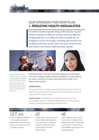 NhS WeStmiNSter ANNuAl report 08/09                     www.westminster.nhs.uk




                                     Our STrATeGIC FIVe-YeAr PLAN
                                     1. reDuciNg heAlth iNequAlitieS
                                     Overall the health of people living in Westminster is good.
                                     However, people on different incomes and from different
                                     backgrounds have very different levels of health. We are
                                     working to narrow these gaps, including gaps between the
                                     wealthiest and those on the lowest incomes, between men
                                     and women and between different ethnic groups.




    Above left: Lord Darzi and       NHS Westminster, with City Partnership colleagues, has developed
    Dr Adrian Brown, Consultant      a five-year strategy to address health inequalities. It includes tackling
    in Public Health at the launch
    of Healthy Hearts and Minds
                                     the causes, reducing the impact, and improving the health of all
                                     Westminster residents.
    Above right: Marina, who
    attended our Understanding
    Health Improvement course,       Healthy Futures
    part of our Health Trainers
                                     This project takes an innovative approach to breaking the cycle of declining
    programme.
                                     health among residents who find it hard to access mainstream services and
                                     opportunities. The project includes:

                                     healthy people: Health MOTs are available at community centres.
                                     These support residents in choosing healthy lifestyles, including stopping
                                     smoking, increasing physical activity and healthy eating.


     DiFFeReNCeS iN HeAltH

    12.7 yrs                                  x2                                    x6
     There are significant differences         People living in the most deprived     Type 2 diabetes is up to six times
     in life expectancy between                areas of Westminster experience        more common in people of South
     Westminster’s wards with a gap            twice the rate of coronary heart       Asian descent and up to three times
     of up to 12.7 years for men and           disease and death from stroke,         more common in those of African
     12.6 years for women                      as those living in the least           and Caribbean descent than in the
                                               deprived areas                         general population




Contents
 