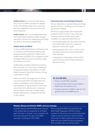 19
healthy homes: environmental health officers               Improving access to psychological therapies
carry out home health improvement in people’s              We have expanded our cognitive behavioural therapy
homes. They identify people who can get help               workers from 5 to 11 (funding we won through the
with home adaptations, fuel poverty and winter             department of Health).
warmth payments.
                                                           We will also support people with mental health
health trainers: This is an accredited scheme that         problems to return to work or stay in their jobs.
trains local people to provide key health messages         These new services will help reduce health
within their community. This includes giving information   inequalities and regenerate Westminster by:
and advice on the services available locally.              •	 ensuring that people who need access to primary
                                                              care mental health services for anxiety and
Healthy Hearts and Minds                                      depression receive them rapidly
In January 2009 Health Minister Lord darzi launched        •	 helping people to stay in work or return to work
an innovative community-based cardiovascular                  and supporting those who have recently been
disease prevention programme in Westminster –                 made redundant
Healthy Hearts and Minds. This is designed to tackle
                                                           •	 creating jobs for local people in both the NHS
the biggest killers and causes of premature death,
                                                              and the voluntary sector, through investment in
heart disease and stroke.
                                                              the local economy
Healthy Hearts and Minds identifies the residents
with a more than one in five chance of developing
cardiovascular disease. It will help them to make
lifestyle changes to reduce their chances of having
a heart attack or stroke.

Patients recruited to the programme are offered               BY 2013 WE Will
one-to-one assessments and health advice from                 •	 	 educe	overall	health	inequalities
                                                                 R
a team of cardiologists, nurses, dieticians and               •	 	ncrease	average	number	of	years	people	in	
                                                                 I
physiotherapists. In regular sessions at community               Westminster are expected to live
venues they will be able take part in supervised
                                                              •	 	ncrease	proportion	of	children	under	five	who	
                                                                 I
exercise classes, workshops on healthy eating,
                                                                 get both doses of the MMr vaccine
diabetes, blood pressure management and how
to stop smoking.




Measles, Mumps and Rubella (MMR) catch-up campaign
Local GP practices and NHS Westminster took part           We are nearing the 95% recommended by the
in the national catch-up programme for all children        World Health Organization (WHO) to ensure
aged 13 months to 18 years. It was successful, with        protection for the whole community (including those
the number taking the first dose of the MMr                unable to have the vaccine for medical reasons).
vaccination increasing by 10% to 89%.                      The number of children getting the second dose of
                                                           MMr more than doubled during the programme.
                                                           67% of children have now had the vaccine.




                                                                                                           Contents
 