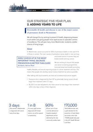 NhS WeStmiNSter ANNuAl report 08/09                  www.westminster.nhs.uk




                                 Our STrATeGIC FIVe-YeAr PLAN
                                 2. ADDiNg yeArS to life
                                 Preventable ill health and disease is one of the major causes
                                 of premature death in Westminster.

                                 We will change this by working to prevent ill health, diagnosing disease
                                 much earlier and giving people more rapid access to specialist centres
                                 of excellence. This will give many more Westminster residents a better
                                 chance of living longer.

                                 Cancer
                           In Westminster, cancer accounts for 33% of premature deaths in men and 41%
                           of those in women. The main causes of premature cancer death in men are lung
                                                                   and bowel cancer. In women they are
                   eARly CHeCk uP iS tHe MoSt                      breast, bowel and lung cancer.
                   iMPoRtANt tHiNg, BeCAuSe
                                                                           We are working to ensure that people
                   PReveNtioN iS BetteR tHAN CuRe!
                   Mr Kasim, Harrow Road                                   use cancer screening programmes
                                                                           (cervical, breast and bowel), promoting
                               healthy lifestyles, and we are improving access to cancer treatment services. This
                               means that people who develop cancer receive treatment as early as possible.

                                 After talking with local residents, we have set ourselves local cancer targets:

                                 •	 everyone who is diagnosed by their GP as potentially having cancer should
                                    begin their treatment within 31 days
                                 •	 by 2012 we want all patients who have cancer to have begun their treatment
                                    within nine days or less of their diagnosis




    3 days                       1 in 8                        90%                         170,000
     One woman in Westminster     For every eight women        90 per cent of care          ”NHS Westminster sets
     is diagnosed with cancer     diagnosed with breast        currently delivered at       a gold standard for the
     every three days.            cancer, one will be spared   hospital outpatient          prevention of heart attack
                                  a mastectomy.                departments will be          and stroke, which kills
                                                               delivered by the new         170,000 people every year
                                                               community cardiac team.      in the uK.” Health Minister
                                                                                            Lord darzi




Contents
 