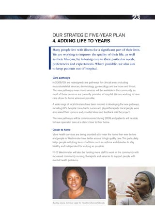 23

Our STrATeGIC FIVe-YeAr PLAN
4. ADDiNg life to yeArS
Many people live with illness for a significant part of their lives.
We are working to improve the quality of their life, as well
as their lifespan, by tailoring care to their particular needs,
preferences and expectations. Where possible, we also aim
to keep patients out of hospital.

Care pathways
In 2008/09, we redesigned care pathways for clinical areas including
musculoskeletal services, dermatology, gynaecology and ear nose and throat.
The new pathways mean more services will be available in the community, as
most of these services are currently provided in hospital. We are working to have
care closer to home wherever possible.

A wide range of local clinicians have been involved in developing the new pathways,
including GPs, hospital consultants, nurses and physiotherapists. Local people were
also asked their opinions and provided ideas and feedback into the project.

The new pathways will be commissioned during 2009 and patients will be able
to have specialist care at a clinic close to their home.

Closer to home
More health services are being provided at or near the home than ever before
and people in Westminster have better access to high quality care. This particularly
helps people with long-term conditions such as asthma and diabetes to stay
healthy and independent for as long as possible.

NHS Westminster will also be funding more staff to work in the community with
increased community nursing, therapists and services to support people with
mental health problems.




Audrey Lewis, Clinical Lead for Healthy Choices/Obesity




                                                                                Contents
 