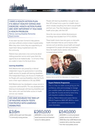 NhS WeStmiNSter ANNuAl report 08/09                   www.westminster.nhs.uk




    i HAve A HeAltH ACtioN PlAN.                                  People with learning disabilities now get to see
    it’S ABout HeAltHy eAtiNg AND                                 their GP at least once a year for a health check –
                                                                  which includes everything from diet to sexual health
    exeRCiSe. HeAltH ACtioN PlANS
                                                                  and foot care. They then develop an individual
    ARe veRy iMPoRtANt iF you HAve
                                                                  health action plan, with their GP.
    A HeAltH PRoBleM.
    Patricia, Learning Disability Partnership                     Since the new service started, blood pressure
    Board member                                                  recordings have doubled from 41% to 82.5%.

    A new team has been formed to help patients                   These health checks have also given us vital public
    who have suffered a stroke to leave hospital earlier.         health information that we use to improve other
    When they return home, they are supported by an               services such as dentistry, sexual health and weight
    expert team taking hospital level care into                   management for people with learning disabilities.
    the community.                                                Since the health checks started, referrals have
                                                                  increased almost tenfold.
    Patients have welcomed a new community blood
    clotting prevention service which gives them the
    opportunity to be treated locally – or at home if they
    are unable to make it to the local clinics.

    Learning disabilities
    NHS Westminster was praised by a national
    independent inquiry for good practice in providing
    health services for people with learning disabilities.
    (The Independent Inquiry into Access to Healthcare
                                                                  Matthew Morris and Dr Tom Mtandabar at a Health Check
    for People with Learning disabilities cited the Trust’s
    work in their report released on 29 July 2008.)
                                                                      Expert patients programme
    NHS Westminster has developed a unique service in
                                                                      This is a free, six week course giving you the
    conjunction with local GPs. This was developed after
                                                                      confidence, skills and knowledge to manage
    listening to local people with learning disabilities and
                                                                      your condition better, and reduce its impact on
    their carers, who said that better access to health
                                                                      your daily life. Courses are led by tutors living
    services was needed.
                                                                      with long term conditions themselves.
    we HAve DouBleD tHe tAke-uP                                       Call our Patient Advice and Liaison Service
    oF RoutiNe HeAltH teStS                                           (PALS) Freephone 0800 587 8818 or check
    FoR PeoPle witH leARNiNg                                          our website www.westminster.nhs.uk for
    DiSABilitieS.                                                     more information.



    £3.6m                                   £260,000                                  £540,000
     £3.6m will be spent over three years    £260,000 in a new community-              £540,000 in a community-based
     in community nursing services           based assessment and treatment            podiatry service which will start in
                                             service for elderly patients              2009. More than 2,000 Westminster
                                                                                       residents told us what they wanted
                                                                                       from their local podiatry service




Contents
 