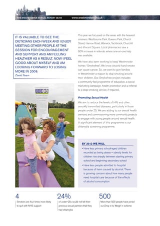 NhS WeStmiNSter ANNuAl report 08/09               www.westminster.nhs.uk




                                                              This year we focussed on the areas with the heaviest
    it iS vAluABle to See tHe
                                                              smokers: Westbourne Park, Queens Park, Church
    DietiCiANS eACH week AND i eNjoy
                                                              Street, Harrow road, Warwick, Tachbrook, Churchill
    MeetiNg otHeR PeoPle At tHe                               and Vincent Square. Local pharmacies saw a
    SeSSioN FoR eNCouRAgeMeNt                                 60% increase in referrals where one-on-one help
    AND SuPPoRt AND AM FeeliNg                                was available.
    HeAltHieR AS A ReSult. Now i Feel
                                                              We have also been working to keep Westminster
    gooD ABout MySelF AND AM
                                                              homes “Smokefree”. We know second hand smoke
    lookiNg FoRwARD to loSiNg
                                                              can cause cancer. So, we want to give families
    MoRe iN 2009.
                                                              in Westminster a reason to stop smoking around
    David Fearn
                                                              their children. Our Smokefree project includes
                                                              a community-led programme of education, a social
                                                              marketing campaign, health promotion and a referral
                                                              to a stop smoking service if required.

                                                              Promoting Sexual Health
                                                              We aim to reduce the levels of HIV and other
                                                              sexually transmitted diseases, particularly in those
                                                              people under 25. We are adding to our sexual health
                                                              services and commissioning more community projects
                                                              to engage with young people around sexual health.
                                                              A significant element of this programme is our
                                                              chlamydia screening programme.




                                                                  BY 2013 WE Will
                                                                  •		 ave	less	primary	school-aged	children	
                                                                    H
                                                                    recorded as being obese – obesity levels for
                                                                    children rise sharply between starting primary
                                                                    school and beginning secondary school
                                                                  •		 ave	less	people	admitted	to	hospital	
                                                                    H
                                                                    because of harm caused by alcohol. There
                                                                    is growing concern about how many people
                                                                    need hospital care because of the effects
                                                                    of alcohol consumption




    4                                     24%                                     500
     Smokers are four times more likely   of under-25s would not tell their        More than 500 people have joined
     to quit with NHS support             previous sexual partners that they       our drop in to Weigh in scheme
                                          had chlamydia




Contents
 