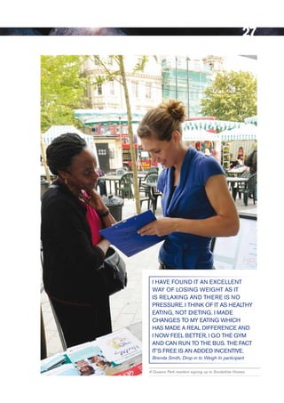 27




 i HAve FouND it AN exCelleNt
 wAy oF loSiNg weigHt AS it
 iS RelAxiNg AND tHeRe iS No
 PReSSuRe. i tHiNk oF it AS HeAltHy
 eAtiNg, Not DietiNg. i MADe
 CHANgeS to My eAtiNg wHiCH
 HAS MADe A ReAl DiFFeReNCe AND
 i Now Feel BetteR, i go tHe gyM
 AND CAN RuN to tHe BuS. tHe FACt
 it’S FRee iS AN ADDeD iNCeNtive.
 Brenda Smith, Drop in to Weigh In participant

A Queens Park resident signing up to Smokefree Homes.




                                                        Contents
 