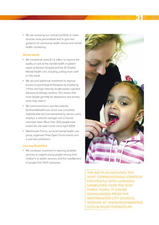 31
•	 We are reviewing our contract portfolio to make
   services more personalised and to give new
   guidance on community health service and mental
   health contracting

Mental Health
•	 We invested an extra £1.4 million to improve the
   quality of care at the mental health in-patient
   wards at Gordon Hospital and the St Charles’
   Mental Health unit, including putting more staff
   on the wards
•	 We secured additional investment to improve
   access to psychological therapies by employing
   14 low and high intensity, locally based, cognitive
   behavioural therapy workers. This means that
   more people get help for depression and anxiety
   when they need it
•	 We commissioned a user-led website,
   Go4mentalhealth.com which was conceived,
   implemented, led and maintained by service users,
   employs a website manager and a trained
   volunteer team. More than 200 people have
   visited the site each month since April 2008
•	 Westminster Forum, our local mental health user
   group, organised three Open Forum events and
  a user-led conference

Learning Disabilities
•	 We increased investment in learning disability
   services to support young people moving from
   children’s to adult’s services, and the resettlement
   of people from NHS campuses


                                                          tHe Big PlAN outliNeS tHe
                                                          joiNt CoMMiSSioNiNg StRAtegy
                                                          FoR PeoPle witH leARNiNg
                                                          DiSABilitieS oveR tHe Next
                                                          tHRee yeARS. it CAN Be
                                                          DowNloADeD FRoM tHe
                                                          weStMiNSteR City CouNCil
                                                          weBSite At: www.weStMiNSteR.
                                                          gov.uk/wlDP/tHeBigPlAN



                                                                                   Contents
 
