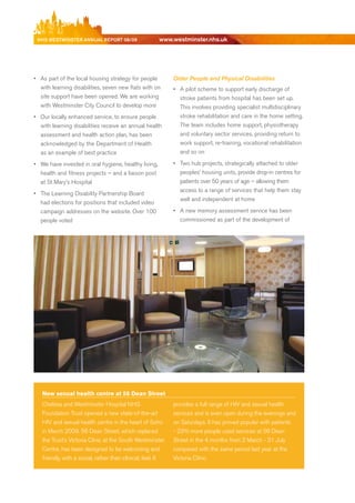 NhS WeStmiNSter ANNuAl report 08/09                   www.westminster.nhs.uk




    •	 As part of the local housing strategy for people          Older People and Physical Disabilities
       with learning disabilities, seven new flats with on       •	 A pilot scheme to support early discharge of
       site support have been opened. We are working                stroke patients from hospital has been set up.
       with Westminster City Council to develop more                This involves providing specialist multidisciplinary
    •	 Our locally enhanced service, to ensure people               stroke rehabilitation and care in the home setting.
       with learning disabilities receive an annual health          The team includes home support, physiotherapy
       assessment and health action plan, has been                  and voluntary sector services, providing return to
       acknowledged by the department of Health                     work support, re-training, vocational rehabilitation
       as an example of best practice                               and so on

    •	 We have invested in oral hygiene, healthy living,         •	 Two hub projects, strategically attached to older
       health and fitness projects – and a liaison post             peoples’ housing units, provide drop-in centres for
       at St Mary’s Hospital                                        patients over 50 years of age – allowing them
                                                                    access to a range of services that help them stay
    •	 The Learning disability Partnership board
                                                                    well and independent at home
       had elections for positions that included video
       campaign addresses on the website. Over 100               •	 A new memory assessment service has been
       people voted                                                 commissioned as part of the development of




       New sexual health centre at 56 Dean Street
       Chelsea and Westminster Hospital NHS                      provides a full range of HIV and sexual health
       Foundation Trust opened a new state-of-the-art            services and is even open during the evenings and
       HIV and sexual health centre in the heart of Soho         on Saturdays. It has proved popular with patients
       in March 2009. 56 dean Street, which replaced             - 23% more people used services at 56 dean
       the Trust’s Victoria Clinic at the South Westminster      Street in the 4 months from 2 March - 31 July
       Centre, has been designed to be welcoming and             compared with the same period last year at the
       friendly, with a social, rather than clinical, feel. It   Victoria Clinic.




Contents
 
