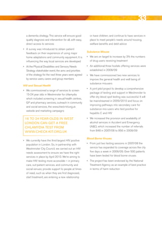 33
  a dementia strategy. This service will ensure good         or have children; and continue to have services in
  quality diagnosis and intervention for all, with easy,     place to meet people’s needs around housing,
  direct access to services                                  welfare benefits and debt advice
•	 A survey was introduced to obtain patient
                                                           Substance Misuse
   feedback on their experience of using major
   home adaptations and community equipment. It is         •	 We are on target to increase by 3% the numbers
   influencing the way local services are developed           of drug users receiving treatment

•	 At the Physical disabilities and Sensory Needs          •	 An additional three hostels offering services were
   Strategy stakeholder event, the aims and priorities        established in 2008/09
   of the strategy for the next three years were agreed    •	 We have commissioned two new services to
   by service users, carers and group members                 improve the general health and well being of
                                                              substance misusers
HIV and Sexual Health
                                                           •	 A joint pilot project to develop a comprehensive
•	 We commissioned a range of services to screen
                                                              package of testing and support in Westminster to
   15-24 year olds in Westminster for chlamydia
                                                              offer dry blood spot testing was successful. It will
   which included screening in sexual health centres,
                                                              be mainstreamed in 2009/2010 and focus on
   GP and pharmacy services, outreach in community
                                                              improving pathways into secondary care for
   and social services, the www.check-kit.org.uk
                                                              substance mis-users who test positive for
   website and marketing campaigns
                                                              hepatitis C and HIV

 16 to 24-yeAR-olDS iN weSt                                •	 We increased the provision and availability of
 loNDoN CAN get A FRee                                        alcohol services in Accident and emergency
 CHlAMyDiA teSt FRoM                                          (A&e), which increased the number of referrals
 www.CHeCk-kit.oRg.uk                                         from 848 in 2007/08 to 956 in 2008/09

                                                           Blood Borne Viruses
•	 We currently have the third largest HIV positive
   population in London. So, in partnership with           •	 From just two testing sessions in 2007/08 the
   Westminster City Council, we carried out an HIV            service has expanded to coverage across the city
   needs assessment to ensure we have the right               five days a week in 2008/09. Over 500 patients
   services in place by April 2010. We’re aiming to           have been tested for blood borne viruses
   make HIV testing more accessible – in primary           •	 The project has been endorsed by the National
   care, out-patient services, and community and              Treatment Agency as an example of best practice
   social venues; provide support to people at times          in terms of harm reduction
   of need, such as when they are first diagnosed,
   start treatment, are entering a new relationship




                                                                                                             Contents
 