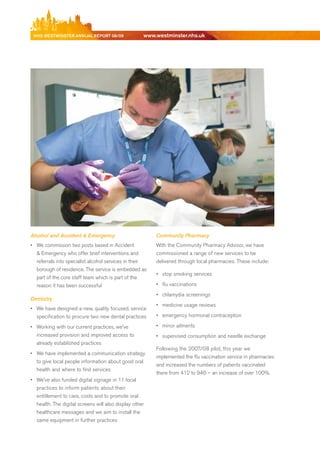 NhS WeStmiNSter ANNuAl report 08/09                 www.westminster.nhs.uk




    Alcohol and Accident & Emergency                         Community Pharmacy
    •	 We commission two posts based in Accident             With the Community Pharmacy Advisor, we have
       & emergency who offer brief interventions and         commissioned a range of new services to be
       referrals into specialist alcohol services in their   delivered through local pharmacies. These include:
       borough of residence. The service is embedded as
                                                             •	 stop smoking services
      part of the core staff team which is part of the
      reason it has been successful                          •	 flu vaccinations
                                                             •	 chlamydia screenings
    Dentistry
                                                             •	 medicine usage reviews
    •	 We have designed a new, quality focused, service
       specification to procure two new dental practices     •	 emergency hormonal contraception

    •	 Working with our current practices, we’ve             •	 minor ailments
       increased provision and improved access to            •	 supervised consumption and needle exchange
       already established practices
                                                             Following the 2007/08 pilot, this year we
    •	 We have implemented a communication strategy
                                                             implemented the flu vaccination service in pharmacies
       to give local people information about good oral
                                                             and increased the numbers of patients vaccinated
       health and where to find services
                                                             there from 412 to 946 – an increase of over 100%.
    •	 We’ve also funded digital signage in 11 local
       practices to inform patients about their
       entitlement to care, costs and to promote oral
       health. The digital screens will also display other
       healthcare messages and we aim to install the
       same equipment in further practices




Contents
 