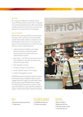 35
Eye Care
On 1 August, we rolled out the national contract
across 70 NHS practices. As part of this, 19 opticians
now provide home-based services. We are developing
a needs assessment to inform future commissioning
decisions for eye care services for local people.

General Practice
We have been working with GPs to improve access
to services, both in primary care and for specialist
referrals. We recently awarded a contract for a new
GP-led health centres. Our aim is to increase the
range of services that patients can receive from their
GPs. So we have funded practices to:

•	 implement Choose and book, which allows
   patients real choice in where they obtain
   secondary care (most practices have now
   implemented this system)
•	 open longer – over 50% now have more sessions
   at the weekend or open later for at least some
   evenings during the week
•	 offer chlamydia screening
•	 increase coverage of flu vaccination
•	 provide a greater range of minor surgery
•	 develop anticoagulation services

NHS Westminster has introduced a system to measure
practice performance, including the range of services
available at each GP surgery. The results will be shared
with the public through NHS Westminster’s website.
This will give patients information on practices in their
area, and to help them choose where they would like to
register. A similar scheme will be introduced for dentists.




91                                        2,283,360                     50%
 We have 91 pharmacists working             In 2008/09 we filled over   More than 50% of
 in Westminster                             2.2 million prescriptions   Westminster GPs now
                                                                        offer appointments outside
                                                                        normal working hours




                                                                                                     Contents
 