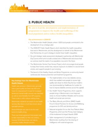 NhS WeStmiNSter ANNuAl report 08/09                 www.westminster.nhs.uk




                               2. public heAlth
                               We aim to lead the development and implementation of
                               programmes to improve the health and wellbeing of the
                               local population and to reduce health inequalities.

                               Key achievements in 2008/09
                               •	 The Westminster Health debate, where 1,600 local people contributed to the
                                  development of our strategic plan
                               •	 The 2006/07 Public Health report, which identified the health inequalities
                                  that exist in Westminster, and the development on behalf of the Westminster
                                  City Partnership of a joint strategy to tackle these health inequalities
                               •	 Our joint strategic needs assessment, developed in partnership with Westminster
                                  City Council, which aims to build a shared view of Westminster and ensure that
                                  our services meet the needs of our population, now and in the future
                               •	 The Westminster Smoke Free Homes Project, which encourages local people
                                  to keep their homes smoke free, reduces exposure of children to second hand
                                  smoke, and supports people to quit smoking
                               •	 The launch of the Healthy Hearts and Minds Programme, a community-based
                                  cardiovascular disease prevention and treatment programme
                                                             •	 The implementation of our new diabetes service,
      Key findings from the Westminster                         which has enabled more people to receive high
      Health Debate                                             quality care closer to where they live (our model is
                                                                now recommended by Healthcare for London for
      Health care services in Westminster generally
                                                                how to improve diabetes services across the capital)
      have a good quality but there was felt to be
      “room for improvement”. A need for increased           •	 Our Health Trainer Programme, which supports
      dental and mental health services was identified          people living in Westminster’s most deprived
      as well as more flexibility from GP surgeries.            areas to choose healthier lifestyles and to access
      There is also a call to reduce waiting times.             health and social care services

      Westminster residents are aware of core health         •	 The black, Minority and ethnic (bMe) Health
      services. but, there is much less known about             Forum’s Good Practices for Access and Wellbeing
      specialist services.                                      programme for GPs and dental practices

      General lifestyle was seen to be the main              •	 National recognition for our Ask Your Patients Week
      barrier to healthy living.                                Programme, which won the Primary Care Category
                                                                of the Involvement to Impact Awards 2008
      There was broad agreement that people need
      to take responsibility for their own actions,          •	 Safer management of controlled drugs in
      however NHS Westminster can help by                       Westminster resulting from the sharing of
      promoting healthy lifestyle services.                     intelligence with external agencies




Contents
 