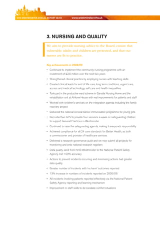 NhS WeStmiNSter ANNuAl report 08/09           www.westminster.nhs.uk




                            3. NurSiNg AND quAlity
                            We aim to provide nursing advice to the Board, ensure that
                            vulnerable adults and children are protected, and that our
                            nurses are fit to practice.

                            Key achievements in 2008/09
                            •	 Continued to implement the community nursing programme with an
                               investment of £3.6 million over the next two years
                            •	 Strengthened clinical practice by employing nurses with teaching skills
                            •	 Created clinical leads for end of life care, long term conditions, urgent care,
                               access and medical technology, self care and health inequalities
                            •	 Took part in the productive ward scheme in Garside Nursing Home and the
                               rehabilitation unit at Athlone House with real improvements for patients and staff
                            •	 Worked with children’s services on the integration agenda including the family
                               recovery project
                            •	 delivered the national cervical cancer immunisation programme for young girls
                            •	 recruited two GPs to provide four sessions a week on safeguarding children
                               to support General Practices in Westminster
                            •	 Continued to raise the safeguarding agenda, making it everyone’s responsibility
                            •	 Achieved compliance for all 24 core standards for better Health, as both
                               a commissioner and provider of healthcare services
                            •	 delivered a research governance audit and we now submit all projects for
                               monitoring and onto national research registers
                            •	 data quality send from NHS Westminster to the National Patient Safety
                               Agency met 100% accuracy
                            •	 Actions to prevent incidents occurring and minimising actions had greater
                               data quality
                            •	 Greater number of incidents with ‘no harm’ outcomes reported
                            •	 13% increase in numbers of incidents reported on 2005/06
                            •	 All incidents involving patients reported effectively via the National Patient
                               Safety Agency reporting and learning mechanism
                            •	 Improvement in staff skills to de-escalate conflict situations




Contents
 