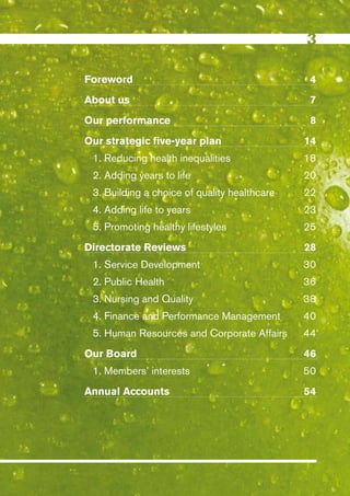 Foreword                                       4
About us                                       7
Our performance                                8
Our strategic five-year plan                  14
 1. Reducing health inequalities              18
 2. Adding years to life                      20
 3. Building a choice of quality healthcare   22
 4. Adding life to years                      23
 5. Promoting healthy lifestyles              25
Directorate Reviews                           28
 1. Service Development                       30
 2. Public Health                             36
 3. Nursing and Quality                       38
 4. Finance and Performance Management        40
 5. Human Resources and Corporate Affairs     44
Our Board                                     46
 1. Members’ interests                        50
Annual Accounts                               54




                                              Contents
 