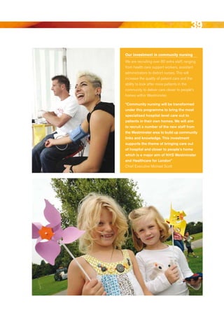 39

Our investment in community nursing
We are recruiting over 80 extra staff, ranging
from health care support workers, assistant
administrators to district nurses. This will
increase the quality of patient care and the
ability to look after more patients in the
community to deliver care closer to people’s
homes within Westminster.

“community nursing will be transformed
under this programme to bring the most
specialised hospital level care out to
patients in their own homes. We will aim
to recruit a number of the new staff from
the Westminster area to build up community
links and knowledge. this investment
supports the theme of bringing care out
of hospital and closer to people’s home
which is a major aim of NhS Westminster
and healthcare for london”
Chief executive Michael Scott




                                             Contents
 