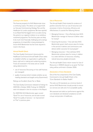 41
Looking to the future                                     Use of Resources
The financial prospects for NHS Westminster show          The Annual Health Check looked for evidence of
a continuing surplus. This allows us to support both      positive outcomes from our use of resources and
our five-year Commissioning Strategy Plan and the         processes in terms of economy, efficiency and
Healthcare for London programme. We have reported         effectiveness. It covered the following themes:
to our board that the biggest risk to our plans during
                                                          •	 Managing finances – How effectively does NHS
this period is our capacity to deliver on our ambitious
                                                             Westminster manage its finances to deliver value
investment programme. The final two years are likely
                                                             for money?
to be much more financially challenging and a savings
programme of at least £5m is being developed to           •	 Governing the business – How well does NHS
ensure NHS Westminster has the funds required to             Westminster govern itself; ensure value for money
invest in the future.                                        in the services it delivers and commissions; and
                                                             delivers better outcomes for local people?
Annual Health Check                                       •	 Managing resources – How well does NHS
The Care Quality Commission’s (previously the                Westminster achieve value for money in relation
Healthcare Commission) Annual Health Check seeks             to a wider definition of resources, including
to establish whether an organisation is getting the          natural resources, people and assets
basics right and is making and sustaining progress.
                                                          The Annual Health Check interim review for use of
Trusts are assessed in five areas and an overall
                                                          resources in 2008/9 classed us as good. The final
rating determined for:
                                                          rating will be confirmed in October 2009.
•	 use of resources (focussing on how well finances
   are managed)                                           Declaration of Core Standards

•	 quality of services (which includes whether we are     One of the five components of the Care Quality
   meeting standards and targets set by Government)       Commission’s, Annual Health Check is the
                                                          “Core Standards for better Health”.
ratings are excellent, Good, Fair or Weak.
                                                          This sets out 24 standards as a minimum level of
The Care Quality Commission released its findings for     service NHS Westminster should provide to ensure
2007/08 in October 2008. Findings for 2008/09             our services are safe and of an acceptable quality.
were not released in time for inclusion in this report.
                                                          We assessed and rated our performance against the
For 2007/08, NHS Westminster again scored                 core standards and declared compliance as both
“Good” for use of resources, and we also scored           a buyer and provider of healthcare.
“Good” for quality of services – an improvement
on “Fair” in previous years.




                                                                                                           Contents
 