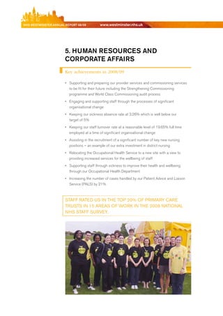 NhS WeStmiNSter ANNuAl report 08/09          www.westminster.nhs.uk




                            5. humAN reSourceS AND
                            corporAte AffAirS
                            Key achievements in 2008/09

                            •	 Supporting and preparing our provider services and commissioning services
                               to be fit for their future including the Strengthening Commissioning
                               programme and World Class Commissioning audit process
                            •	 engaging and supporting staff through the processes of significant
                               organisational change
                            •	 Keeping our sickness absence rate at 3.26% which is well below our
                               target of 5%
                            •	 Keeping our staff turnover rate at a reasonable level of 19.65% full time
                               employed at a time of significant organisational change
                            •	 Assisting in the recruitment of a significant number of key new nursing
                               positions – an example of our extra investment in district nursing
                            •	 relocating the Occupational Health Service to a new site with a view to
                               providing increased services for the wellbeing of staff
                            •	 Supporting staff through sickness to improve their health and wellbeing
                               through our Occupational Health department
                            •	 Increasing the number of cases handled by our Patient Advice and Liaison
                               Service (PALS) by 21%



                            StAFF RAteD uS iN tHe toP 20% oF PRiMARy CARe
                            tRuStS iN 15 AReAS oF woRk iN tHe 2008 NAtioNAl
                            NHS StAFF SuRvey.




Contents
 