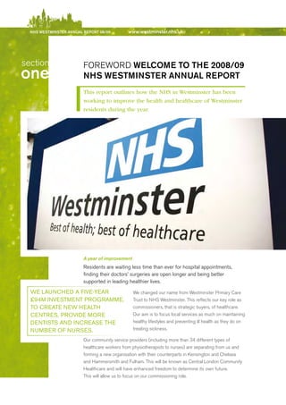 NhS WeStmiNSter ANNuAl report 08/09         www.westminster.nhs.uk




   section                  FOreWOrd Welcome to the 2008/09
  one                       NhS WeStmiNSter ANNuAl report
                            This report outlines how the NHS in Westminster has been
                            working to improve the health and healthcare of Westminster
                            residents during the year.




                            A year of improvement
                            residents are waiting less time than ever for hospital appointments,
                            finding their doctors’ surgeries are open longer and being better
                            supported in leading healthier lives.

     we lAuNCHeD A Five-yeAR                        We changed our name from Westminster Primary Care
     £94M iNveStMeNt PRogRAMMe,                     Trust to NHS Westminster. This reflects our key role as
     to CReAte New HeAltH                           commissioners, that is strategic buyers, of healthcare.
     CeNtReS, PRoviDe MoRe                          Our aim is to focus local services as much on maintaining
     DeNtiStS AND iNCReASe tHe                      healthy lifestyles and preventing ill health as they do on
     NuMBeR oF NuRSeS.                              treating sickness.

                            Our community service providers (including more than 34 different types of
                            healthcare workers from physiotherapists to nurses) are separating from us and
                            forming a new organisation with their counterparts in Kensington and Chelsea
                            and Hammersmith and Fulham. This will be known as Central London Community
                            Healthcare and will have enhanced freedom to determine its own future.
                            This will allow us to focus on our commissioning role.




Contents
 