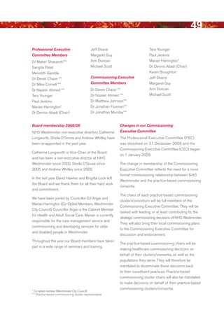 49
Professional Executive                        Jeff deane                          Tera Younger
Committee Members                             Margaret Guy                        Paul Jenkins
dr Maher Shakarchi***                         Ann duncan                          Marian Harrington*
Sangita Patel                                 Michael Scott                       dr dennis Abadi (Chair)
Meredith Gamble                                                                   Karen broughton
dr derek Chase ***                            Commissioning Executive             Jeff deane
dr Mike Cornell ***                           Committee Members                   Margaret Guy
dr Nazeer Ahmed ***                           dr derek Chase ***                  Ann duncan
Tera Younger                                  dr Nazeer Ahmed ***                 Michael Scott
Paul Jenkins                                  dr Matthew Johnson***
Marian Harrington*                            dr Jonathan Fluxman***
dr dennis Abadi (Chair)                       dr Jonathan Munday***


Board membership 2008/09                                       Changes in our Commissioning
NHS Westminster non-executive directors Catherine              Executive Committee
Longworth, Sheila d’Souza and Andrew Whitley have              The Professional executive Committee (PeC)
been re-appointed in the past year.                            was dissolved on 31 december 2008 and the
                                                               Commissioning executive Committee (CeC) began
Catherine Longworth is Vice-Chair of the board
                                                               on 1 January 2009.
and has been a non-executive director at NHS
Westminster since 2002, Sheila d’Souza since                   The change in membership of the Commissioning
2005 and Andrew Whitley since 2002.                            executive Committee reflects the need for a more
                                                               formal commissioning relationship between NHS
In the last year david Hawker and brigitta Lock left
                                                               Westminster and the practice-based commissioning
the board and we thank them for all their hard work
                                                               consortia.
and commitment.
                                                               The chairs of each practice-based commissioning
We have been joined by Councillor ed Argar and
                                                               cluster/consortium will be full members of the
Marian Harrington (Co-Opted Members, Westminster
                                                               Commissioning executive Committee. They will be
City Council). Councillor Argar is the Cabinet Member
                                                               tasked with leading, or at least contributing to, the
for Health and Adult Social Care. Marian is currently
                                                               strategic commissioning decisions of NHS Westminster.
responsible for the care management service and
                                                               They will also bring their local commissioning plans
commissioning and developing services for older
                                                               to the Commissioning executive Committee for
and disabled people in Westminster.
                                                               discussion and endorsement.
Throughout the year our board members have taken
                                                               The practice-based commissioning chairs will be
part in a wide range of seminars and training.
                                                               making healthcare commissioning decisions on
                                                               behalf of their clusters/consortia, as well as the
                                                               populations they serve. They will therefore be
                                                               mandated to disseminate these decisions back
                                                               to their constituent practices. Practice-based
                                                               commissioning cluster chairs will also be mandated
                                                               to make decisions on behalf of their practice-based
                                                               commissioning clusters/consortia.
* Co-opted member (Westminster City Council)
*** Practice-based commissioning cluster representative




                                                                                                               Contents
 