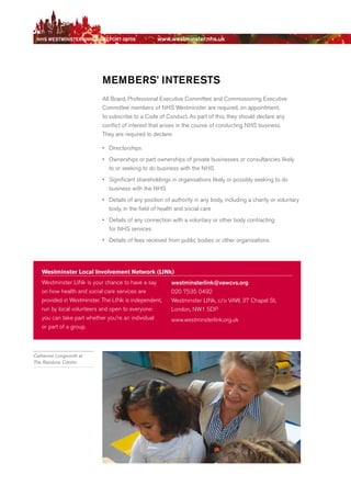 NhS WeStmiNSter ANNuAl report 08/09              www.westminster.nhs.uk




                               memberS’ iNtereStS
                               All board, Professional executive Committee and Commissioning executive
                               Committee members of NHS Westminster are required, on appointment,
                               to subscribe to a Code of Conduct. As part of this, they should declare any
                               conflict of interest that arises in the course of conducting NHS business.
                               They are required to declare:

                               •	 directorships
                               •	 Ownerships or part ownerships of private businesses or consultancies likely
                                  to or seeking to do business with the NHS
                               •	 Significant shareholdings in organisations likely or possibly seeking to do
                                  business with the NHS
                               •	 details of any position of authority in any body, including a charity or voluntary
                                  body, in the field of health and social care
                               •	 details of any connection with a voluntary or other body contracting
                                  for NHS services
                               •	 details of fees received from public bodies or other organisations




       Westminster local involvement Network (liNk)
       Westminster LINk is your chance to have a say        westminsterlink@vawcvs.org
       on how health and social care services are           020 7535 0492
       provided in Westminster. The LINk is independent,    Westminster LINk, c/o VAW, 37 Chapel St,
       run by local volunteers and open to everyone:        London, NW1 5dP
       you can take part whether you’re an individual       www.westminsterlink.org.uk
       or part of a group.



    Catherine Longworth at
    The Rainbow Centre




Contents
 
