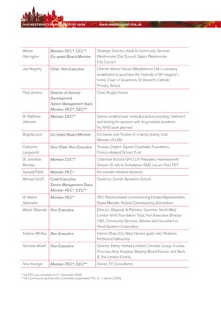NhS WeStmiNSter ANNuAl report 08/09                    www.westminster.nhs.uk




     Marian              Member PEC*, CEC**,               Strategic director, Adult & Community Services
     Harrington          Co-opted Board Member             Westminster City Council. Salary Westminster
                                                           City Council
     Joe Hegarty         Chair, Non-Executive              director Manor House (Marylebone) Ltd, a company
                                                           established to purchase the freehold of Mr Hegarty’s
                                                           home. Chair of Governors, St Vincent’s Catholic
                                                           Primary School
     Paul Jenkins        Director of Service               Chair, rugby House
                         Development,
                         Senior Management Team,
                         Member PEC*, CEC**
     dr Matthew          Member CEC**                      Owner, small private medical practice providing treatment
     Johnson                                               and testing for persons with drug related problems.
                                                           No NHS work planned
     brigitta Lock       Co-opted Board Member             Co-owner and Trustee of a family charity trust,
                                                           Member of LINk
     Catherine           Vice Chair, Non-Executive         Trustee, dolphin Square Charitable Foundation,
     Longworth                                             Francis Holland School Trust
     dr Jonathan         Member CEC**                      Chairman Victoria GPs LLP. President, Hammersmith
     Munday                                                division St John’s Ambulance. GMS Locum Fees PCT
     Sangita Patel       Member PEC*                       No outside interests declared
     Michael Scott*      Chief Executive,                  Governor, Quintin Kynaston School
                         Senior Management Team,
                         Member PEC*, CEC**
     dr Maher            Member PEC*                       PeC Practice-based commissioning Cluster representative,
     Sharkachi                                             board Member, Victoria Commissioning Consortium
     Marek Stepniak Non-Executive                          director, Stepniak & Partners, Governor North West
                                                           London NHS Foundation Trust, Non executive director
                                                           CWL Community Services. Advisor and consultant to
                                                           Perot Systems Corporation
     Andrew Whitley      Non-Executive                     Interim Chair, City West Homes (paid role). retainer,
                                                           richmond Fellowship
     Nicholas Woolf      Non-Executive                     director, derby Homes Limited, Concilian Group. Trustee,
                                                           Princess Alice Hospice, beating bowel Cancer and barts
                                                           & The London Charity
     Tera Younger        Member PEC*, CEC**                Owner, TY Consultancy

    * The PeC was dissolved on 31 december 2008.
    **The Commissioning executive Committee superseded PeC on 1 January 2009.




Contents
 