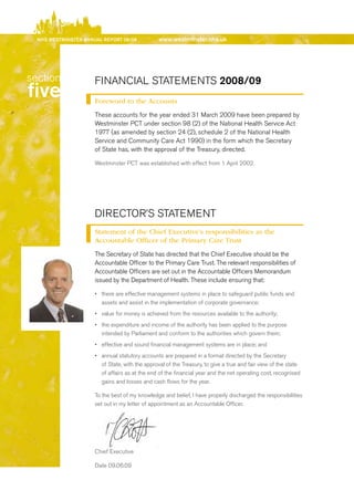 NhS WeStmiNSter ANNuAl report 08/09            www.westminster.nhs.uk




   section               FINANCIAL STATeMeNTS 2008/09
   five                  Foreword to the Accounts
                         These accounts for the year ended 31 March 2009 have been prepared by
                         Westminster PCT under section 98 (2) of the National Health Service Act
                         1977 (as amended by section 24 (2), schedule 2 of the National Health
                         Service and Community Care Act 1990) in the form which the Secretary
                         of State has, with the approval of the Treasury, directed.

                         Westminster PCT was established with effect from 1 April 2002.




                         dIreCTOr’S STATeMeNT
                         Statement of the Chief Executive’s responsibilities as the
                         Accountable Officer of the Primary Care Trust
                         The Secretary of State has directed that the Chief executive should be the
                         Accountable Officer to the Primary Care Trust. The relevant responsibilities of
                         Accountable Officers are set out in the Accountable Officers Memorandum
                         issued by the department of Health. These include ensuring that:

                         •	 there are effective management systems in place to safeguard public funds and
                            assets and assist in the implementation of corporate governance;
                         •	 value for money is achieved from the resources available to the authority;
                         •	 the expenditure and income of the authority has been applied to the purpose
                            intended by Parliament and conform to the authorities which govern them;
                         •	 effective and sound financial management systems are in place; and
                         •	 annual statutory accounts are prepared in a format directed by the Secretary
                            of State, with the approval of the Treasury, to give a true and fair view of the state
                            of affairs as at the end of the financial year and the net operating cost, recognised
                            gains and losses and cash flows for the year.

                         To the best of my knowledge and belief, I have properly discharged the responsibilities
                         set out in my letter of appointment as an Accountable Officer.




                         Chief executive

                         date 09.06.09




Contents
 