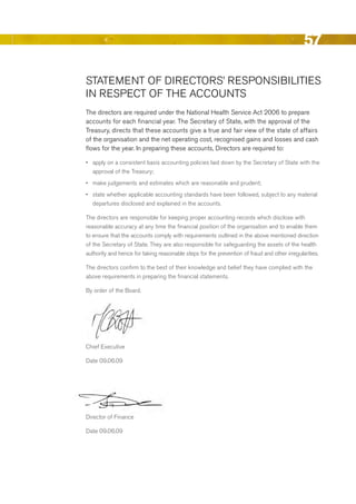 57

STATeMeNT OF dIreCTOrS’ reSPONSIbILITIeS
IN reSPeCT OF THe ACCOuNTS
The directors are required under the National Health Service Act 2006 to prepare
accounts for each financial year. The Secretary of State, with the approval of the
Treasury, directs that these accounts give a true and fair view of the state of affairs
of the organisation and the net operating cost, recognised gains and losses and cash
flows for the year. In preparing these accounts, directors are required to:

•	 apply on a consistent basis accounting policies laid down by the Secretary of State with the
   approval of the Treasury;
•	 make judgements and estimates which are reasonable and prudent;
•	 state whether applicable accounting standards have been followed, subject to any material
   departures disclosed and explained in the accounts.

The directors are responsible for keeping proper accounting records which disclose with
reasonable accuracy at any time the financial position of the organisation and to enable them
to ensure that the accounts comply with requirements outlined in the above mentioned direction
of the Secretary of State. They are also responsible for safeguarding the assets of the health
authority and hence for taking reasonable steps for the prevention of fraud and other irregularities.

The directors confirm to the best of their knowledge and belief they have complied with the
above requirements in preparing the financial statements.

by order of the board.




Chief executive

date 09.06.09




director of Finance

date 09.06.09




                                                                                                Contents
 