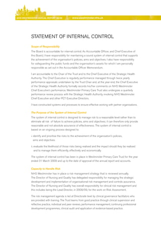 NhS WeStmiNSter ANNuAl report 08/09               www.westminster.nhs.uk




                STATeMeNT OF INTerNAL CONTrOL
                Scope of Responsibility
                The board is accountable for internal control. As Accountable Officer, and Chief executive of
                this board, I have responsibility for maintaining a sound system of internal control that supports
                the achievement of the organisation’s policies, aims and objectives. I also have responsibility
                for safeguarding the public funds and the organisation’s assets for which I am personally
                responsible as set out in the Accountable Officer Memorandum.

                I am accountable to the Chair of the Trust and to the Chief executive of the Strategic Health
                Authority. The Chief executive is regularly performance managed through twice yearly
                performance appraisals undertaken by the Trust Chair and, at the year end, the Chief executive
                of the Strategic Health Authority formally records his/her comments on NHS Westminster
                Chief executive’s performance. Westminster Primary Care Trust also undergoes a quarterly
                performance review process with the Strategic Health Authority, involving NHS Westminster
                Chief executive and other PCT executive directors.

                I have constructed systems and processes to ensure effective working with partner organisations.

                The Purpose of the System of Internal Control
                The system of internal control is designed to manage risk to a reasonable level rather than to
                eliminate all risk of failure to achieve policies, aims and objectives; it can therefore only provide
                reasonable and not absolute assurance of effectiveness. The system of internal control is
                based on an ongoing process designed to:

                i. identify and prioritise the risks to the achievement of the organisation’s policies,
                   aims and objectives

                ii. evaluate the likelihood of those risks being realised and the impact should they be realised
                    and to manage them efficiently, effectively and economically.

                The system of internal control has been in place in Westminster Primary Care Trust for the year
                ended 31 March 2009 and up to the date of approval of the annual report and accounts.

                Capacity to Handle Risk
                NHS Westminster has in place a risk management strategy that is reviewed annually.
                The director of Nursing and Quality has delegated responsibility for managing the strategic
                development and implementation of organisational risk management and controls assurance.
                The director of Nursing and Quality has overall responsibility for clinical risk management and
                this includes being the Lead director, in 2008/09, for the work on risk Assessment.

                The risk management agenda is led at directorate level by clinical governance facilitators who
                are provided with training. The Trust learns from good practice through clinical supervision and
                reflective practice, individual and peer reviews, performance management, continuing professional
                development programmes, clinical audit and application of evidence-based practice.




Contents
 
