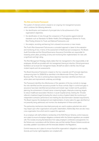 59
The Risk and Control Framework
The system of internal control is based on an ongoing risk management process
which combines the following elements:
•	 the identification and treatment of principal risks to the achievement of the
  organisation’s objectives;
•	 the identification of risks through the comparison of Trust practice against external
   standards such as Standards for better Health, Clinical Negligence Scheme for Trusts,
   risk Pooling Scheme for Trusts and National Frameworks; and
•	 the analysis, recording and learning from untoward occurrences or near misses.
The Trust’s risk Assessment Tool ensures a consistent approach is taken to the evaluation
and monitoring of risk, in terms of the assessment of likelihood and consequence. The board,
Audit Committee and the Clinical Governance Assurance Committee are responsible for
reviewing action plans, providing scrutiny and monitoring their implementation for risks with
a significant and high rating.

The risk Management Strategy clearly states that risk management is the responsibility of all
employees. All staff are provided with risk management training at induction. Clinical governance
facilitators act as local risk management leads. All staff are able to identify risks through
incident reports and risk assessments.

The board Assurance Framework is based on the four corporate and 37 principal objectives
underpinning them for 2008/09 as identified in the Westminster Primary Care Trust’s
business Plan. The risks to achieving these objectives have been identified and there are
action plans and improvements underway accordingly.

The Framework identifies the effectiveness of the operation of the key controls to manage
the risks identified and the assurance provider for those controls. Gaps in control and gaps in
assurance have been identified and prioritised and include major incident and flu pandemic
planning, the achievement of breast cancer screening targets, chlamydia screening, targets
to reduce healthcare-associated infections in acute hospital activity, meeting the 18 week
referral to treatment target (including the robust scrutiny of patient data), the monitoring of
independent contractor performance and meeting the decontamination standard requirements.
The board requires the development and implementation of action plans for gaps identified but
not presently being addressed, and monitors the development of these action plans.

The partnership mechanisms described previously are used to explore potential risks which
may impact upon other organisations and public stakeholders. Additionally, there are also many
cross organisation fora which exist to support this approach.

As an employer with staff entitled to membership of the NHS Pension Scheme, control measures
are in place to ensure all employer obligations contained within the Scheme regulations are complied
with. This includes ensuring that deductions from salary, employer’s contributions and payments in to
the Scheme are in accordance with the Scheme rules, and that member Pension Scheme records are
accurately updated in accordance with the timescales detailed in the regulations.

Control measures are in place to ensure that all the organisation’s obligations under equality,
diversity and human rights legislation are complied with.




                                                                                               Contents
 