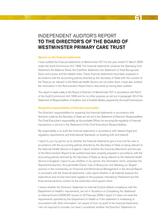 61

INdePeNdeNT AudITOr’S rePOrT
to the Director’S of the boArD of
WeStmiNSter primAry cAre truSt
Opinion on the financial statements
I have audited the financial statements of Westminster PCT for the year ended 31 March 2009
under the Audit Commission Act 1998. The financial statements comprise the Operating Cost
Statement, the balance Sheet, the Cashflow Statement, the Statement of Total recognised
Gains and Losses and the related notes. These financial statements have been prepared in
accordance with the accounting policies directed by the Secretary of State with the consent of
the Treasury as relevant to the National Health Service set out within them. I have also audited
the information in the remuneration report that is described as having been audited.

This report is made solely to the board of directors of Westminster PCT in accordance with Part II
of the Audit Commission Act 1998 and for no other purpose, as set out in paragraph 36 of the
Statement of responsibilities of Auditors and of Audited bodies prepared by the Audit Commission.

Respective responsibilities of Directors and auditor
The directors’ responsibilities for preparing the financial statements in accordance with
directions made by the Secretary of State are set out in the Statement of directors’ responsibilities.
The Chief executive’s responsibility, as Accountable Officer, for ensuring the regularity of financial
transactions is set out in the Statement of the Chief executive’s responsibilities.

My responsibility is to audit the financial statements in accordance with relevant legal and
regulatory requirements and International Standards on Auditing (uK and Ireland).

I report to you my opinion as to whether the financial statements give a true and fair view in
accordance with the accounting policies directed by the Secretary of State as being relevant to
the National Health Service in england. I report whether the financial statements and the part
of the remuneration report to be audited have been properly prepared in accordance with the
accounting policies directed by the Secretary of State as being relevant to the National Health
Service in england. I report to you whether, in my opinion, the information which comprises the
‘General Introduction’, ‘Annual Health Check’, ‘use of resources’ and ‘Meeting our Targets’
sections in the commentary on ‘Financial and Performance Management’ in the Annual report
is consistent with the financial statements. I also report whether in all material respects the
expenditure and income have been applied to the purposes intended by Parliament and the
financial transactions conform to the authorities which govern them.

I review whether the directors’ Statement on Internal Control reflects compliance with the
department of Health’s requirements, set out in ‘Guidance on Completing the Statement
on Internal Control 2008/09’, issued on 25 February 2009. I report if it does not meet the
requirements specified by the department of Health or if the statement is misleading or
inconsistent with other information I am aware of from my audit of the financial statements.
I am not required to consider, nor have I considered, whether the directors’ Statement on




                                                                                                Contents
 