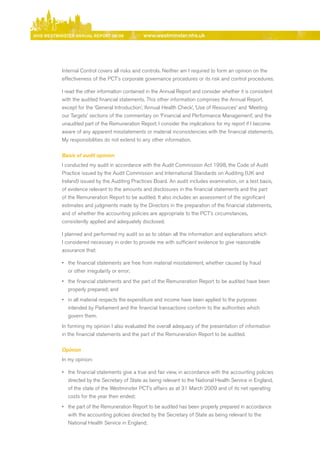 NhS WeStmiNSter ANNuAl report 08/09             www.westminster.nhs.uk




                Internal Control covers all risks and controls. Neither am I required to form an opinion on the
                effectiveness of the PCT’s corporate governance procedures or its risk and control procedures.

                I read the other information contained in the Annual report and consider whether it is consistent
                with the audited financial statements. This other information comprises the Annual report,
                except for the ‘General Introduction’, ‘Annual Health Check’, ‘use of resources’ and ‘Meeting
                our Targets’ sections of the commentary on ‘Financial and Performance Management’, and the
                unaudited part of the remuneration report. I consider the implications for my report if I become
                aware of any apparent misstatements or material inconsistencies with the financial statements.
                My responsibilities do not extend to any other information.

                Basis of audit opinion
                I conducted my audit in accordance with the Audit Commission Act 1998, the Code of Audit
                Practice issued by the Audit Commission and International Standards on Auditing (uK and
                Ireland) issued by the Auditing Practices board. An audit includes examination, on a test basis,
                of evidence relevant to the amounts and disclosures in the financial statements and the part
                of the remuneration report to be audited. It also includes an assessment of the significant
                estimates and judgments made by the directors in the preparation of the financial statements,
                and of whether the accounting policies are appropriate to the PCT’s circumstances,
                consistently applied and adequately disclosed.

                I planned and performed my audit so as to obtain all the information and explanations which
                I considered necessary in order to provide me with sufficient evidence to give reasonable
                assurance that:

                •	 the financial statements are free from material misstatement, whether caused by fraud
                   or other irregularity or error;
                •	 the financial statements and the part of the remuneration report to be audited have been
                   properly prepared; and
                •	 in all material respects the expenditure and income have been applied to the purposes
                   intended by Parliament and the financial transactions conform to the authorities which
                   govern them.
                In forming my opinion I also evaluated the overall adequacy of the presentation of information
                in the financial statements and the part of the remuneration report to be audited.

                Opinion
                In my opinion:

                •	 the financial statements give a true and fair view, in accordance with the accounting policies
                   directed by the Secretary of State as being relevant to the National Health Service in england,
                   of the state of the Westminster PCT’s affairs as at 31 March 2009 and of its net operating
                   costs for the year then ended;
                •	 the part of the remuneration report to be audited has been properly prepared in accordance
                   with the accounting policies directed by the Secretary of State as being relevant to the
                   National Health Service in england;



Contents
 
