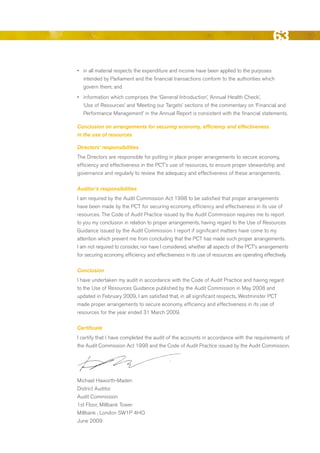 63
•	 in all material respects the expenditure and income have been applied to the purposes
   intended by Parliament and the financial transactions conform to the authorities which
   govern them; and
•	 information which comprises the ‘General Introduction’, ‘Annual Health Check’,
   ‘use of resources’ and ‘Meeting our Targets’ sections of the commentary on ‘Financial and
   Performance Management’ in the Annual report is consistent with the financial statements.

Conclusion on arrangements for securing economy, efficiency and effectiveness
in the use of resources

Directors’ responsibilities
The directors are responsible for putting in place proper arrangements to secure economy,
efficiency and effectiveness in the PCT’s use of resources, to ensure proper stewardship and
governance and regularly to review the adequacy and effectiveness of these arrangements.

Auditor’s responsibilities
I am required by the Audit Commission Act 1998 to be satisfied that proper arrangements
have been made by the PCT for securing economy, efficiency and effectiveness in its use of
resources. The Code of Audit Practice issued by the Audit Commission requires me to report
to you my conclusion in relation to proper arrangements, having regard to the use of resources
Guidance issued by the Audit Commission. I report if significant matters have come to my
attention which prevent me from concluding that the PCT has made such proper arrangements.
I am not required to consider, nor have I considered, whether all aspects of the PCT’s arrangements
for securing economy, efficiency and effectiveness in its use of resources are operating effectively.

Conclusion
I have undertaken my audit in accordance with the Code of Audit Practice and having regard
to the use of resources Guidance published by the Audit Commission in May 2008 and
updated in February 2009, I am satisfied that, in all significant respects, Westminster PCT
made proper arrangements to secure economy, efficiency and effectiveness in its use of
resources for the year ended 31 March 2009.

Certificate
I certify that I have completed the audit of the accounts in accordance with the requirements of
the Audit Commission Act 1998 and the Code of Audit Practice issued by the Audit Commission.




Michael Haworth-Maden
district Auditor
Audit Commission
1st Floor, Millbank Tower
Millbank , London SW1P 4HQ
June 2009




                                                                                               Contents
 