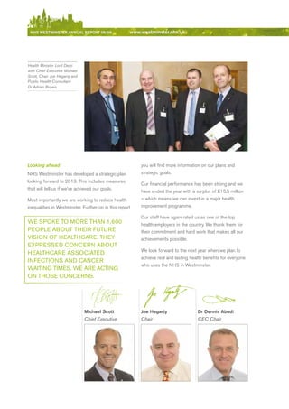NhS WeStmiNSter ANNuAl report 08/09                 www.westminster.nhs.uk




    Health Minister Lord Darzi
    with Chief Executive Michael
    Scott, Chair Joe Hegarty and
    Public Health Consultant
    Dr Adrian Brown.




    Looking ahead                                            you will find more information on our plans and
    NHS Westminster has developed a strategic plan           strategic goals.
    looking forward to 2013. This includes measures
                                                             Our financial performance has been strong and we
    that will tell us if we’ve achieved our goals.
                                                             have ended the year with a surplus of £15.5 million
    Most importantly we are working to reduce health         – which means we can invest in a major health
    inequalities in Westminster. Further on in this report   improvement programme.

                                                             Our staff have again rated us as one of the top
    we SPoke to MoRe tHAN 1,600                              health employers in the country. We thank them for
    PeoPle ABout tHeiR FutuRe                                their commitment and hard work that makes all our
    viSioN oF HeAltHCARe. tHey                               achievements possible.
    exPReSSeD CoNCeRN ABout
                                                             We look forward to the next year when we plan to
    HeAltHCARe ASSoCiAteD
                                                             achieve real and lasting health benefits for everyone
    iNFeCtioNS AND CANCeR
                                                             who uses the NHS in Westminster.
    wAitiNg tiMeS. we ARe ACtiNg
    oN tHoSe CoNCeRNS.




                                   michael Scott             Joe hegarty                 Dr Dennis Abadi
                                   Chief Executive           Chair                       CEC Chair




Contents
 