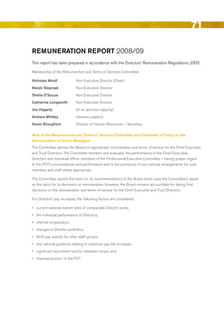 71

remuNerAtioN report 2008/09
This report has been prepared in accordance with the directors’ remuneration regulations 2002.

Membership of the remuneration and Terms of Services Committee:

Nicholas Woolf               Non executive director (Chair)
marek Stepniak               Non executive director
Sheila D’Souza               Non executive director
catherine longworth          Non executive director
Joe hegarty                  (in an advisory capacity)
Andrew Whitley               (receives papers)
Karen broughton              director of Human resources – Secretary

Role of the Remuneration and Terms of Services Committee and Statement of Policy on the
Remuneration of Senior Managers
The Committee advises the board on appropriate remuneration and terms of service for the Chief executive
and Trust directors. The Committee monitors and evaluates the performance of the Chief executive,
directors and individual officer members of the Professional executive Committee – having proper regard
to the PCT’s circumstances and performance and to the provisions of any national arrangements for such
members and staff where appropriate.

The Committee reports the basis for its recommendations to the board which uses the Committee’s report
as the basis for its decisions on remuneration. However, the board remains accountable for taking final
decisions on the remuneration and terms of service for the Chief executive and Trust directors.

For directors’ pay increases, the following factors are considered:

•	 current national market rates of comparable director posts;
•	 the individual performance of directors;
•	 internal comparators;
•	 changes to director portfolios;
•	 NHS pay awards for other staff groups;
•	 any national guidance relating to maximum pay bill increases;
•	 significant recruitment and/or retention issues; and
•	 financial position of the PCT.




                                                                                                    Contents
 
