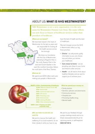 7

                                                                                                                                                                  AbOuT uS: WhAt iS NhS WeStmiNSter?
                                                                                                                                                                  NHS Westminster is not a new organisation; it is the new
                                                                                                                                                                  name for Westminster Primary Care Trust. The name reflects
                                                                                                                                                                  our new focus as buyers of healthcare services rather than
                                                                                                                                                                  providers of healthcare.
                                                                                                                                                                  Where are we based?                                     have the best of health and the best
                                                                                                                                                                  We have been based in the heart of                      of healthcare.
         Ab
         be
           yR




                           W
              oa



                            ell
                d



                               ing
                               to




                                                                   REGENT’S
                                 n




                                                                                                                                                                  Westminster for the last six years and
M




                                     Ro
 aid




                                       ad




                                                                   PARK
     a
    Va




                                                                                                                                                                                                                          Planned changes across the NHS
      le




                                                     Pa
                                                         rk




                                 Lis


                                                                                                                                                                        are responsible for funding all
                                                          Ro




                                     so
                                                              ad




                                       nG
                                            ro
                                              ve



                                                                   e Ro
                                                                        ad                                                                                                                                                in Westminster reflect our big
                                                                                                                                                                           the health services across
                                                              ebon
                                                     Maryl
                                                                          Bake




                                                                                                               Reg




                                                                                                                                                                                                                          three priorities:
                                            Ed




                                                                               r St




                                                                                                                   en
                                                 gw




                                                                                                                   t Stre
                                                   are




                                                                                reet
     G




                                                     Ro




                                                                                                                                                   Street
         lo




                                                         ad




                                                                                                                                     Oxford
                                                                                                                         et




                                                                                                                                                                               the borough.
          uc
              es
              te




                                                                                       d Street
               rT




                                                                             Oxfor
                 err
                    ac
                       e




                                                                                                       St reet
                           r Road                                                                 enor


                                                                                                                                                                                                                          •	 choice - we will provide quality
                       ate                                                                     sv
               Baysw                                                                        Gro                                                                                d
                                                                                                                                                                             an
                                                                                                                                                                      Str
                                                                                Pa
                                                                                   rk
                                                                                       La




                                            HYDE PARK

                                                                                                                                                                            We share our boundaries
                                                                                        ne




                                                                                                               d  illy



                                                                                                                                                                                                                             information so you can choose
                                                                                                            ca
                                                                                                                                                                      ia




                                                                                                         Pic
                                                                                                                                                                    Victor




                                                                                                                                                       all
                                                                                                                                                  eM
                                                                                                                                            Th
                                                                                ge


                                                                                                                                                                         with the City of Westminster,
                                                                      tsbrid
                         Kensington Road                        Knigh
                                                                                                                                                       Walk
                                                                                                                                 Birdcage
                                                                        Sloan




                                                                                                                                                                                                                             how and where you receive
                                                                          e




                                                                                                                                                             et
                                                                                                                                                   Stre
                                                                                                                    ad
                                                                             Str




                                                                                                                                            oria
                                                                                                                  Ro




                                                                                                                                     Vict
                                                                                ee




                                                                                                                                                                         extending to regent’s Park in
                                                                                 t




                                                                                                               ace
                                                                                                            Pal




                                                                                                                                                                                                                             your healthcare
                                                                                                                              Va
                                                                                                         ham




                                                                                                                                 u  xh
                                                                                                                                      all
                                                                                                     ng




                                                                                                                                            Bri
                                                                                                                                               dg
                                                                                                    cki




                                                                                                                                                   e
                                                                                                    Bu




                                                                                                                                                       Ro


                                                                                                                                                                        the north, Queens Park in the
                                                                                                                                                             ad




                                                                                                                                                                                                                          •	 care closer to home - we are
                                                                                                                                                                      west and Covent Garden in the
                                                                                                                Grosve
                                                                                                                              nor            Road




                                                                                                                                                                                                                             providing care closer to your home
                                                                                                                                                                     east. Our southern boundary follows
                                                                                                                                                                                                                             and linked to other services
                                                                                                                                                                  the north bank of the river Thames.
                                                                                                                                                                                                                          •	 health - we all need to think about
                                                                                                                                                                  What we do
                                                                                                                                                                                                                             healthier lifestyles and we want to
                                                                                                                                                                  We spend over £433 million each year                       support you to achieve yours
                                                                                                                                                                  making sure people in Westminster



                                                                                                                                                  90.07% £390m Commissioning of healthcare                                 What we spend your money on:
                                                                                                                                                                                   £160m Maternity, general, Acute, A&e
                                                                                                                                                                                                                           •	Family	doctors
                                                                                                                                                                                   £72m Mental health
                                                                                                                                                                                                                           •	Dentists,	opticians	and	pharmacies
                                                                                                                                                                                   £43m Community health services
                                                                                                                                                                                   £40m gP services                        •	Community	services
                                                                                                                                                                                   £26m Prescribing costs                  •	Hospital	care
                                                                                                                                                                                   £14m Dental services                    •	Promoting	healthy	living
                                                                                                                                                                                   £10m learning difficulties              •	Mental	health
                                                                                                                                                                                   £25m other contractual services

                                                                                                                                                    9.93% £43m Property and other
                                                                                                                                                               corporate costs




                                                                                                                                                                  Who we listen to and who we                             We ask for your feedback through
                                                                                                                                                                  work for                                                surveys, meetings, events and so on.
                                                                                                                                                                  We exist to improve the health and                      Check www.westminster.nhs.uk for
                                                                                                                                                                  wellbeing of our local residents. So we                 upcoming events, or call freephone
                                                                                                                                                                  listen closely to what you have to say.                 0800 587 8818.




                                                                                                                                                                                                                                                             Contents
 