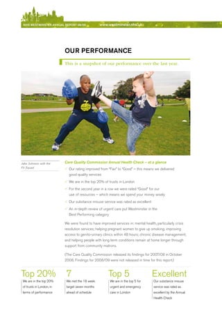 NhS WeStmiNSter ANNuAl report 08/09              www.westminster.nhs.uk




                               our performANce
                               This is a snapshot of our performance over the last year.




    Jake Johnson with the      Care Quality Commission Annual Health Check – at a glance
    Fit Squad                  3 Our rating improved from “Fair” to “Good” – this means we delivered
                                 good quality services
                               3 We are in the top 20% of trusts in London
                               3 For the second year in a row we were rated “Good” for our
                                 use of resources – which means we spend your money wisely
                               3 Our substance misuse service was rated as excellent
                               3 An in-depth review of urgent care put Westminster in the
                                 best Performing category

                               We were found to have improved services in: mental health, particularly crisis
                               resolution services; helping pregnant women to give up smoking; improving
                               access to genito-urinary clinics within 48 hours; chronic disease management;
                               and helping people with long term conditions remain at home longer through
                               support from community matrons.

                               (The Care Quality Commission released its findings for 2007/08 in October
                               2008. Findings for 2008/09 were not released in time for this report.)



    Top 20%                     7                          Top 5                       excellent
     We are in the top 20%      We met the 18 week          We are in the top 5 for     Our substance misuse
     of trusts in London, in    target seven months         urgent and emergency        service was rated as
     terms of performance       ahead of schedule           care in London              excellent by the Annual
                                                                                        Health Check



Contents
 
