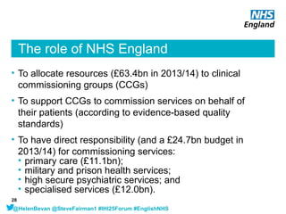 The role of NHS England
• To allocate resources (£63.4bn in 2013/14) to clinical
commissioning groups (CCGs)
• To support ...