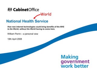 National Health Service How new internet technologies could bring benefits of the NHS to the World, without the World having to come here. William Perrin – a personal view 18th April 2008 World 