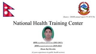 National Health Training Center
(Source : DOHS annual report FY 2075/76)
BPH at pokhara university (2011-2015 )
MPH at parul university (2019-2021)
Binam Raj Shrestha
(4 years experiences in public health sectors)
 
