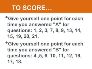 •Give yourself one point for each
time you answered "A" for
questions: 1, 2, 3, 7, 8, 9, 13, 14,
15, 19, 20, 21.
•Give yourself one point for each
time you answered "B" for
questions: 4 ,5, 6, 10, 11, 12, 16,
17, 18.
TO SCORE…
 