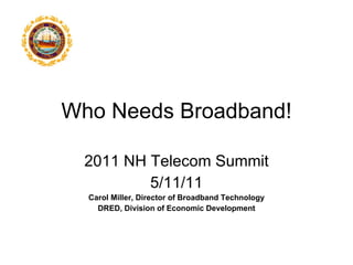 Who Needs Broadband! 2011 NH Telecom Summit 5/11/11 Carol Miller, Director of Broadband Technology DRED, Division of Economic Development 