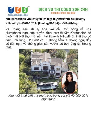 Kim Kardashian vừa chuyển tới biệt thự mới thuê tại Beverly
Hills với giá 40.000 đô la (khoảng 800 triệu VNĐ)/tháng.
Vài tháng sau khi ly hôn với cầu thủ bóng rổ Kris
Humphries, ngôi sao truyền hình thực tế Kim Kardashian đã
thuê một biệt thự mới nằm tại Beverly Hills để ở. Biệt thự có
diện tích rộng 6.200m2 với 6 phòng tắm, 4 phòng ngủ, đầy
đủ tiện nghi và không gian sân vườn, bể bơi rộng rãi thoáng
mát.
Kim mới thuê biệt thự mới sang trọng với giá 40.000 đô la
một tháng
 