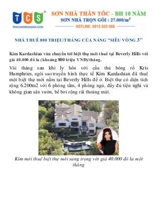 NHÀ THUÊ 800 TRIỆU/THÁNG CỦA NÀNG "SIÊU VÒNG 3"
Kim Kardashian vừa chuyển tới biệt thự mới thuê tại Beverly Hills với
giá 40.000 đô la (khoảng 800 triệu VNĐ)/tháng.
Vài tháng sau khi ly hôn với cầu thủ bóng rổ Kris
Humphries, ngôi sao truyền hình thực tế Kim Kardashian đã thuê
một biệt thự mới nằm tại Beverly Hills để ở. Biệt thự có diện tích
rộng 6.200m2 với 6 phòng tắm, 4 phòng ngủ, đầy đủ tiện nghi và
không gian sân vườn, bể bơi rộng rãi thoáng mát.
Kim mới thuê biệt thự mới sang trọng với giá 40.000 đô la một
tháng
 