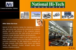 Commercial Kitchen Solution
After Sales Services
National Hi-Tech Industries realizes the importance of effective
after sales service and, ensuring that customers are completely
satisfied with the performance of the companies products.
Therefore, round-the-clock after sales services are provided to
customers through dedicated customer care development.
National Hi-Tech Industries boasts of sound infrastructure and
highly skilled & dedicated work force that enables it to cater to
customers requirement. The R&D department is equipped with
the latest Computer Aided Design (CAD) Section and Material
Testing Lab. Production involves stringent quality checks
resulting in flawless products.
 
