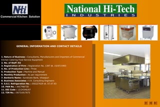 Commercial Kitchen Solution
1. Nature of Business : Consultants, Manufacturers and Importers of Commercial
Kitchen Catering Food Service Equipment
2. No. of Staff :92
3. Registration of Firm : Registration No. 1397 dt. 15/07/1993
4. No. of Production Line : Three
5. Production Type : Machine and Manual
6. Monthly Production : As per requirement
7. Bankerís Name : Syndicate Bank, Vikaspuri
8. Business Associates : V.R. Consulting Engineers
9. S.S.I. Refrigeration No. : 050227629 dt. 07.07.93
10. PAN No. : AACTN873D
11. ESI Code : 13/24346/67
12. TIN No. : 06731817673
GENERAL INFORMATION AND CONTACT DETAILS
 