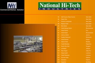 85 Golf Cource, Race Cource New Delhi
86 Saket Club New Delhi
87 Krishna Continentel New Delhi
88 Madras Hotel New Delhi
89 Mini Mahal New Delhi
90 Hotel Kalinga Ashok Bhubneshwar
91 Hotel Padma Puri
92 Hotel Sobati Bhubneshwar
93 Jammu Ashok Jammu
94 Kwality Resturant Mussoorie
95 Hotel Gautam Kanpur
96 Oberoi Hotel Barailey
97 Castel Mandwa Rajasthan
98 South City Club Gurgaon
99 Jal Mahal Jodhpur
100 Rani Angan Uday Pur
101 Deep Avadh Lucknow
102 Hotel Cleartone Lucknow
103 Summer Nest Kashmir
104 Sylveston Kashmir
105 Sapphire Gul Marg
Commercial Kitchen Solution
 