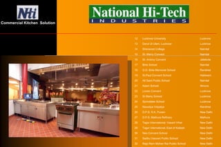 12 Lucknow University Lucknow
13 Darul Ul Ulam, Lucknow Lucknow
14 Sherwood College Nainital
15 St. Marry Convent Nainital
16 St. Antony Convent Jaliekote
17 Birla School Nainital
18 G.D. Birla Memorial School Ranikhet
19 St.Paul Convent School Haldwani
20 All Saint Public School Nainital
21 Adam School Almora
22 Loreto Convent Lucknow
23 St Marry School Lucknow
24 Sprindales School Lucknow
25 Navodya Vidyalya Ranikhet
26 D.P.S. R.K. Puram New Delhi
27 D.P.S. Mathura Refinary Mathura
28 Tagor International, Vasant Vihar New Delhi
29 Tagor international, East of Kailash New Delhi
30 Neo Convent School New Delhi
31 Sadhu Vasvani Public School New Delhi
32 Raja Ram Mohan Rai Public School New Delhi
Commercial Kitchen Solution
 