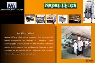 Commercial Kitchen Solution
CORPORATE PROFILE
National Hi-Tech Industries is a consultancy firm and one of the
leading manufacturer and importers of Commercial Kitchen
Catering Food Service Equipment for Hotel and other Institutions
catering to the needs of Food and Beverage Industries of India.
Renowned for its customer service, National Hi-Tech Industries
offers a wide range to the Hospitality Industry.
 