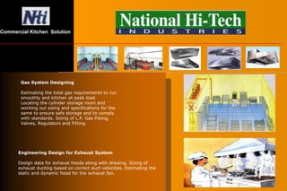 Gas System Designing
Estimating the total gas requirements to run
smoothly and kitchen at peak load.
Locating the cylinder storage room and
working out sizing and specifications for the
same to ensure safe storage and to comply
with standards. Sizing of L.P. Gas Piping,
Valves, Regulators and Fitting.
Engineering Design for Exhaust System
Design data for exhaust hoods along with drawing. Sizing of
exhaust ducting based on correct duct velocities. Estimating the
static and dynamic head for the exhaust fan.
Commercial Kitchen Solution
 